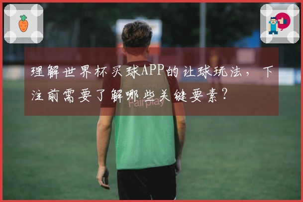 理解世界杯买球APP的让球玩法，下注前需要了解哪些关键要素？